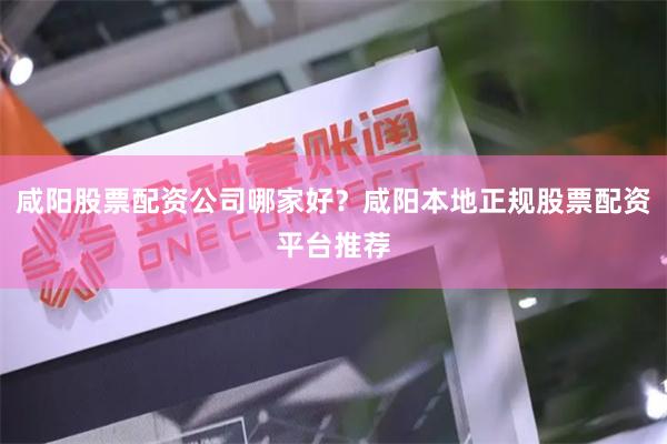 咸阳股票配资公司哪家好？咸阳本地正规股票配资平台推荐